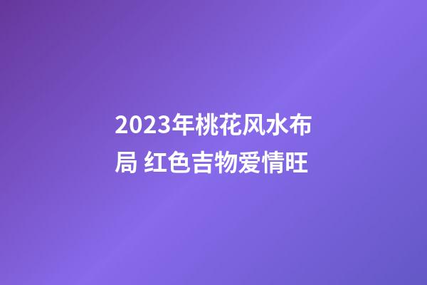 2023年桃花风水布局 红色吉物爱情旺